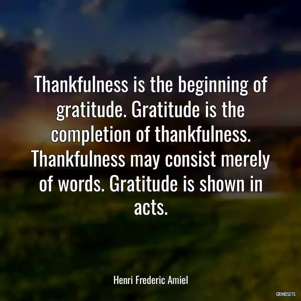 Thankfulness is the beginning of gratitude. Gratitude is the completion of thankfulness. Thankfulness may consist merely of words. Gratitude is shown in acts.