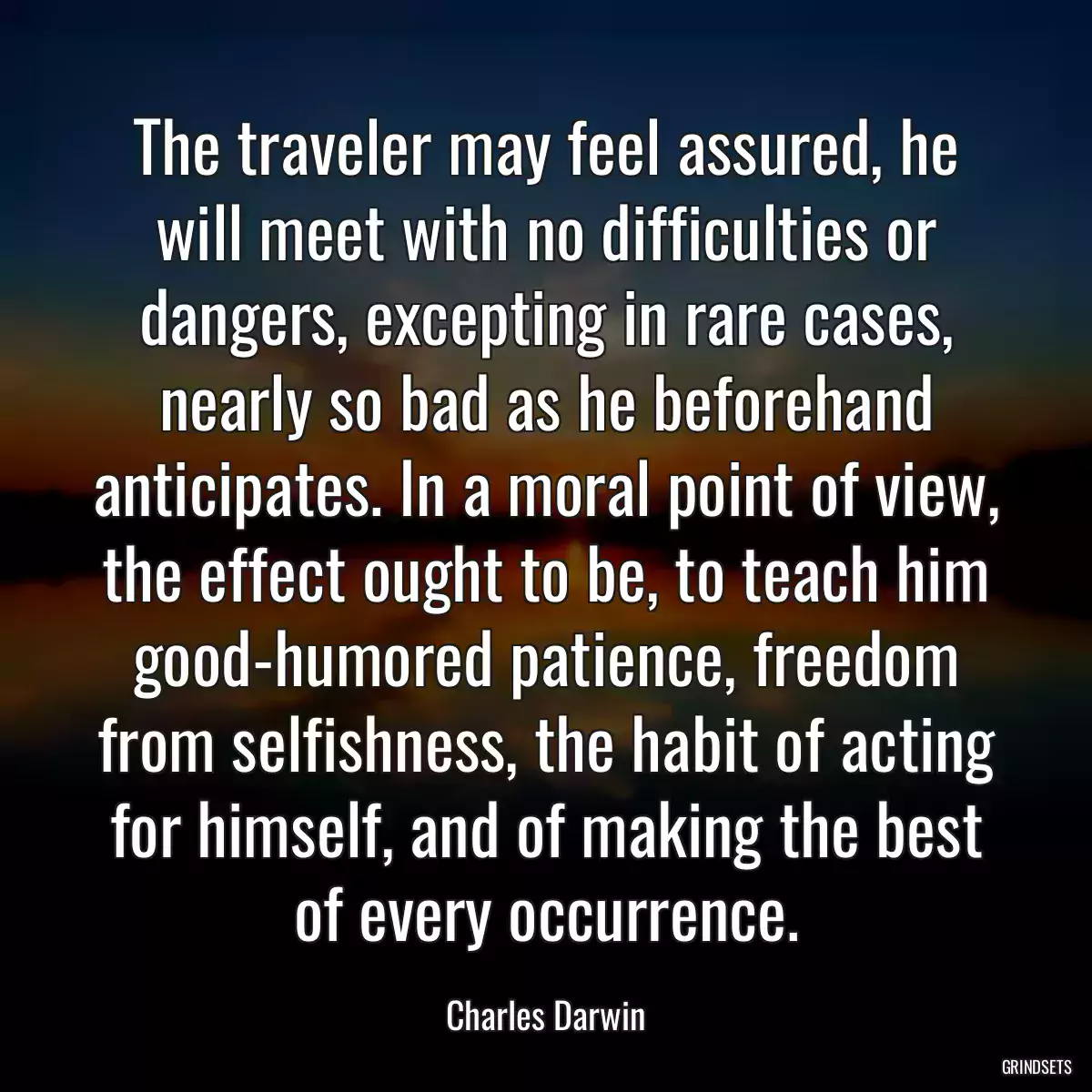 The traveler may feel assured, he will meet with no difficulties or dangers, excepting in rare cases, nearly so bad as he beforehand anticipates. In a moral point of view, the effect ought to be, to teach him good-humored patience, freedom from selfishness, the habit of acting for himself, and of making the best of every occurrence.