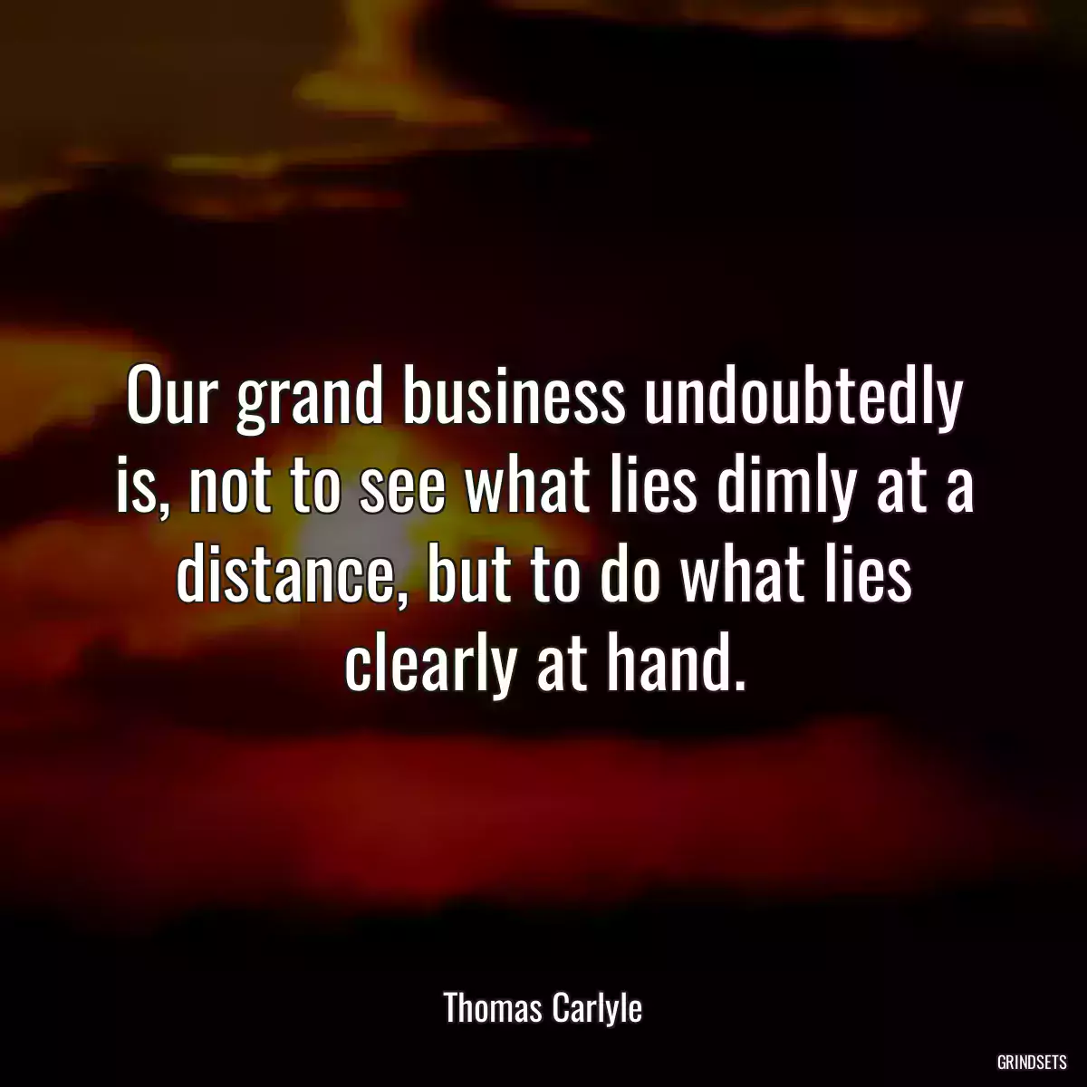 Our grand business undoubtedly is, not to see what lies dimly at a distance, but to do what lies clearly at hand.