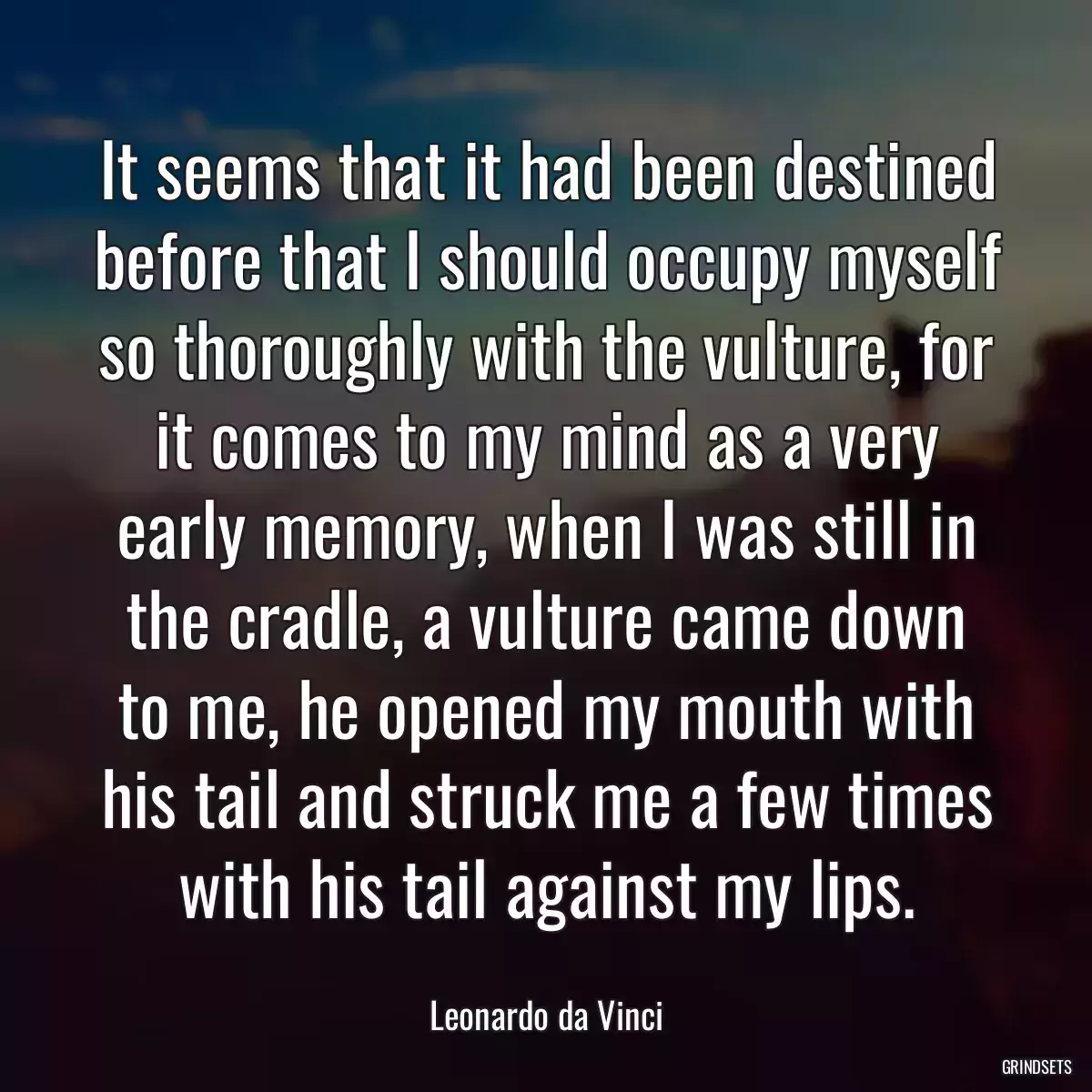 It seems that it had been destined before that I should occupy myself so thoroughly with the vulture, for it comes to my mind as a very early memory, when I was still in the cradle, a vulture came down to me, he opened my mouth with his tail and struck me a few times with his tail against my lips.