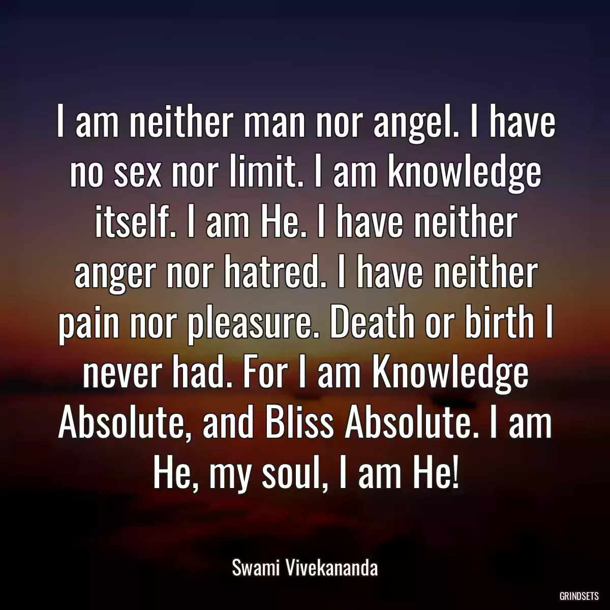 I am neither man nor angel. I have no sex nor limit. I am knowledge itself. I am He. I have neither anger nor hatred. I have neither pain nor pleasure. Death or birth I never had. For I am Knowledge Absolute, and Bliss Absolute. I am He, my soul, I am He!