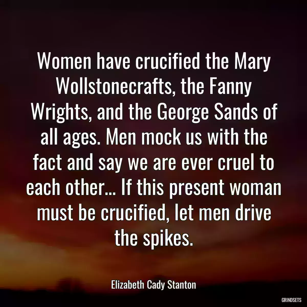 Women have crucified the Mary Wollstonecrafts, the Fanny Wrights, and the George Sands of all ages. Men mock us with the fact and say we are ever cruel to each other... If this present woman must be crucified, let men drive the spikes.