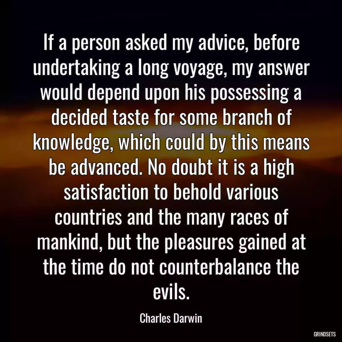 If a person asked my advice, before undertaking a long voyage, my answer would depend upon his possessing a decided taste for some branch of knowledge, which could by this means be advanced. No doubt it is a high satisfaction to behold various countries and the many races of mankind, but the pleasures gained at the time do not counterbalance the evils.