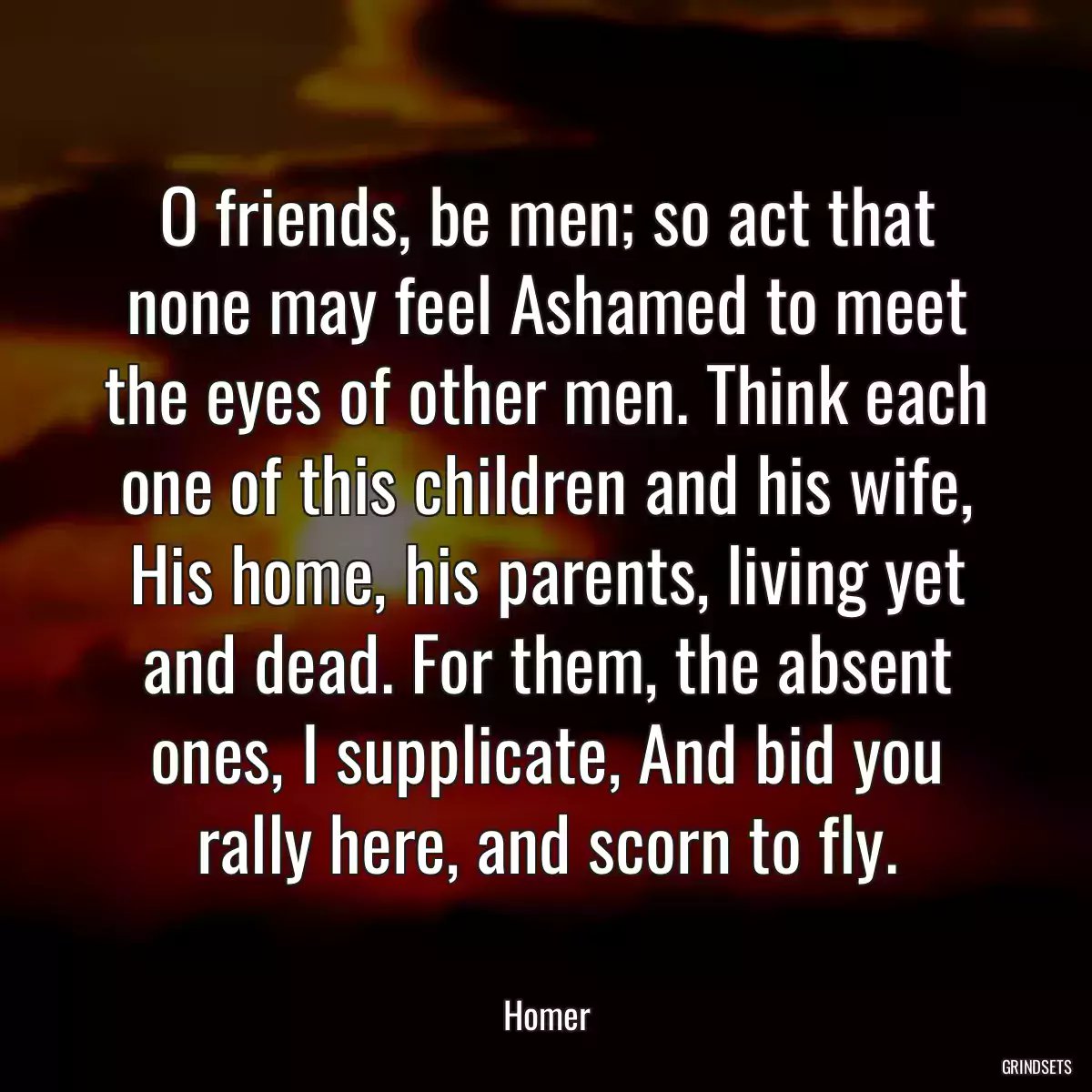 O friends, be men; so act that none may feel Ashamed to meet the eyes of other men. Think each one of this children and his wife, His home, his parents, living yet and dead. For them, the absent ones, I supplicate, And bid you rally here, and scorn to fly.