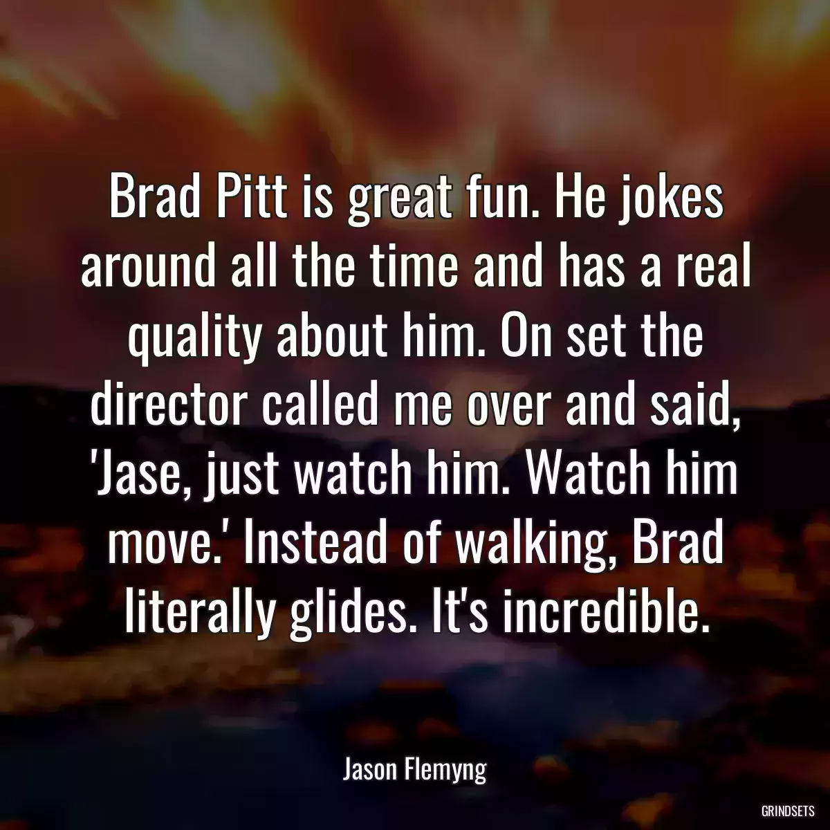 Brad Pitt is great fun. He jokes around all the time and has a real quality about him. On set the director called me over and said, \'Jase, just watch him. Watch him move.\' Instead of walking, Brad literally glides. It\'s incredible.