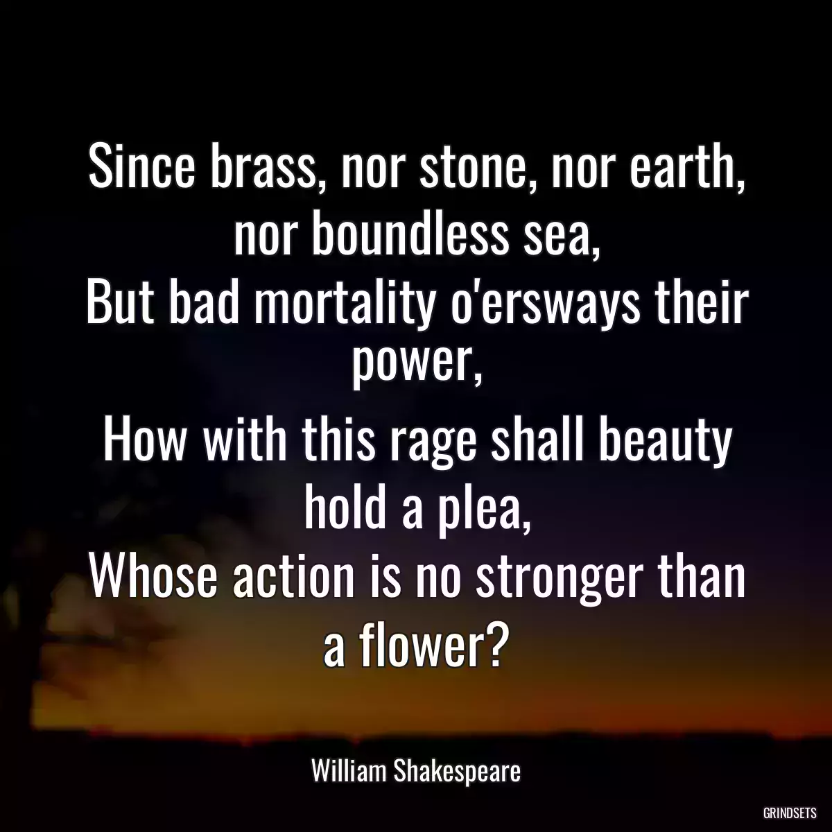 Since brass, nor stone, nor earth, nor boundless sea,
But bad mortality o\'ersways their power,
How with this rage shall beauty hold a plea,
Whose action is no stronger than a flower?