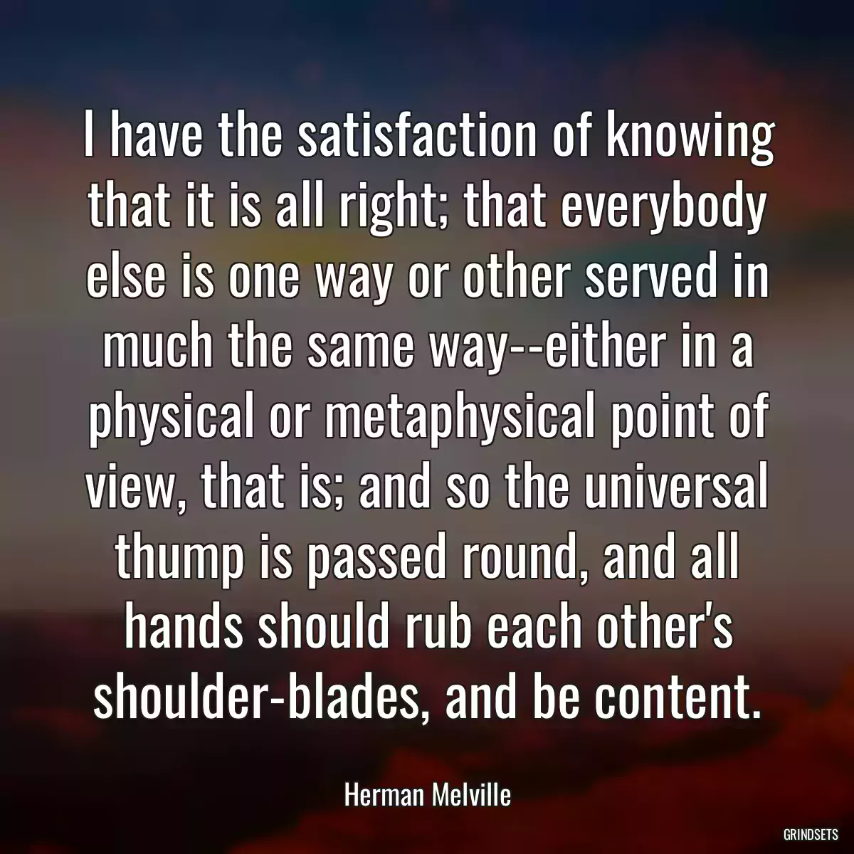 I have the satisfaction of knowing that it is all right; that everybody else is one way or other served in much the same way--either in a physical or metaphysical point of view, that is; and so the universal thump is passed round, and all hands should rub each other\'s shoulder-blades, and be content.