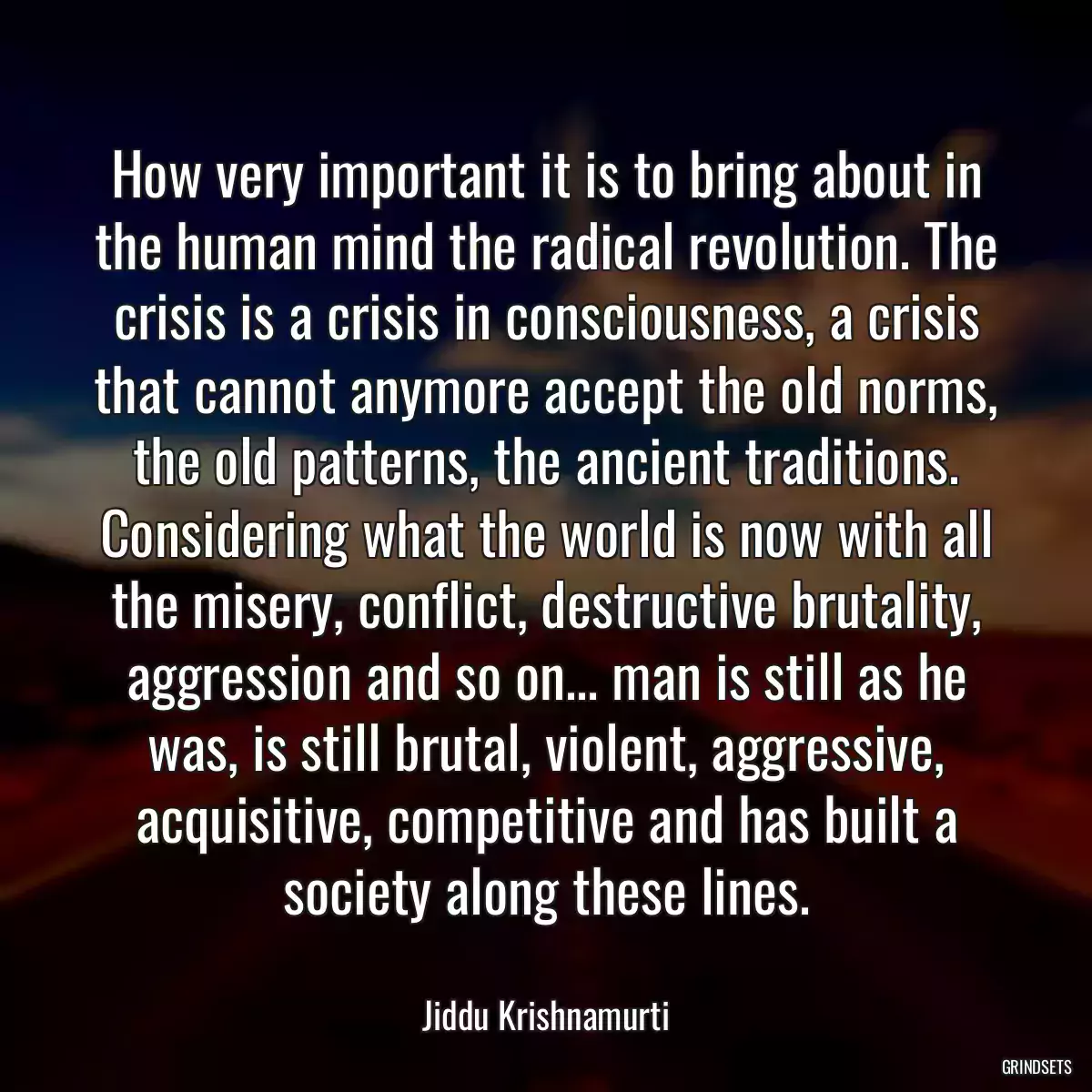 How very important it is to bring about in the human mind the radical revolution. The crisis is a crisis in consciousness, a crisis that cannot anymore accept the old norms, the old patterns, the ancient traditions. Considering what the world is now with all the misery, conflict, destructive brutality, aggression and so on... man is still as he was, is still brutal, violent, aggressive, acquisitive, competitive and has built a society along these lines.