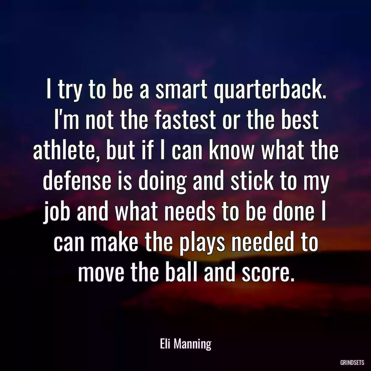 I try to be a smart quarterback. I\'m not the fastest or the best athlete, but if I can know what the defense is doing and stick to my job and what needs to be done I can make the plays needed to move the ball and score.