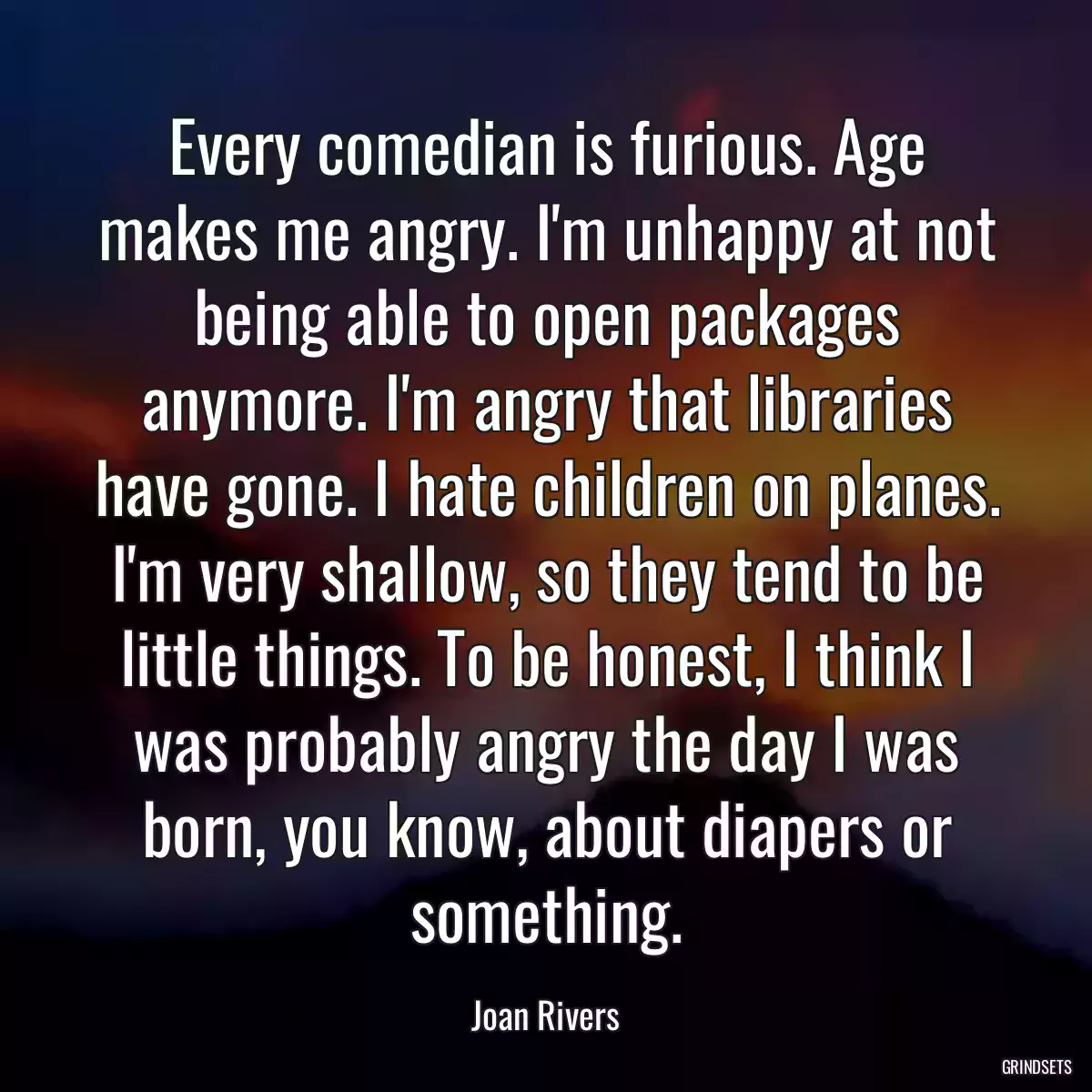 Every comedian is furious. Age makes me angry. I\'m unhappy at not being able to open packages anymore. I\'m angry that libraries have gone. I hate children on planes. I\'m very shallow, so they tend to be little things. To be honest, I think I was probably angry the day I was born, you know, about diapers or something.