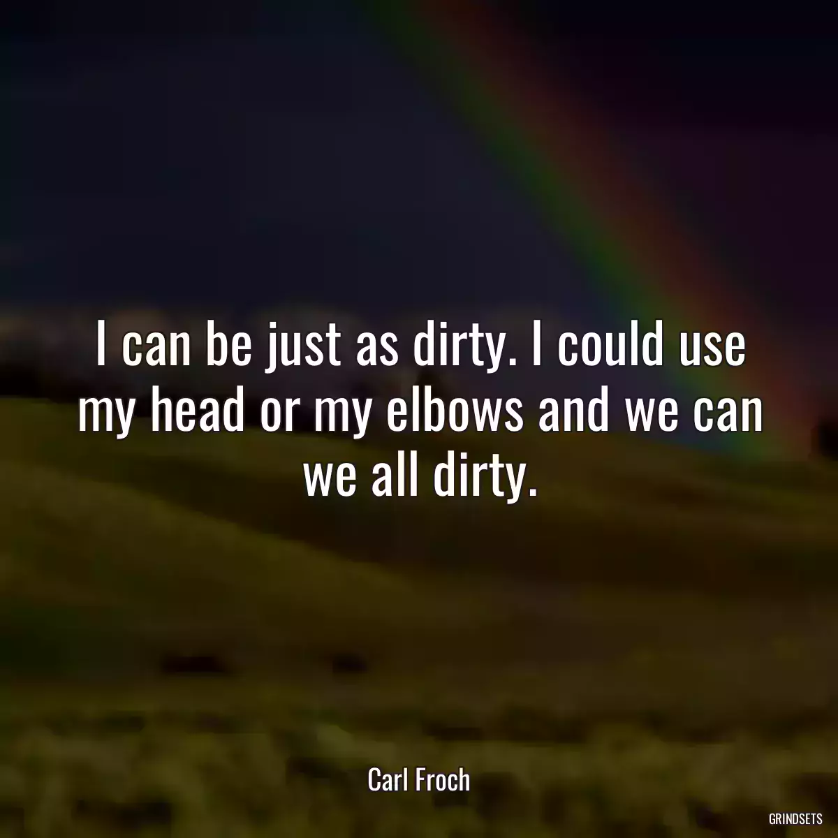 I can be just as dirty. I could use my head or my elbows and we can we all dirty.