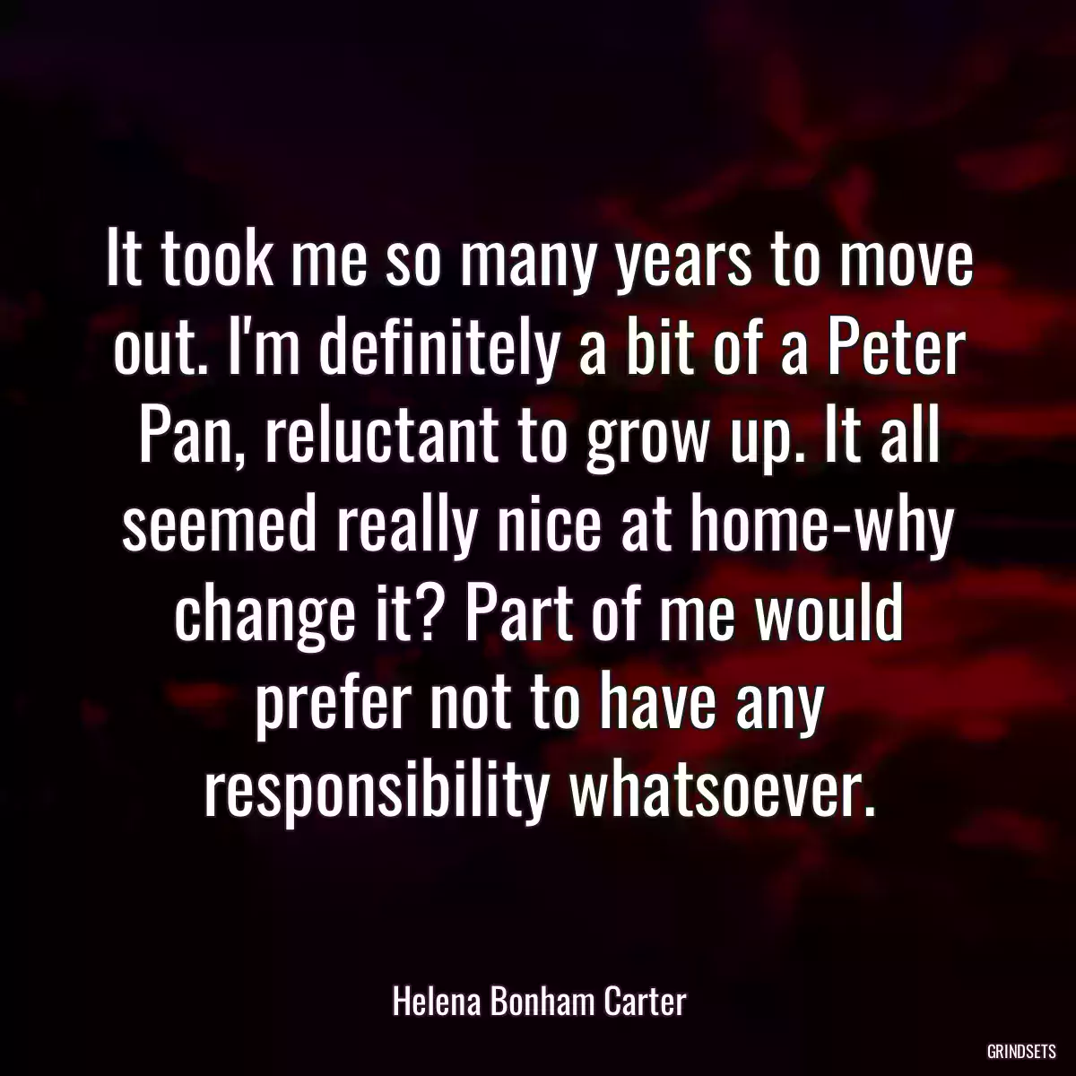 It took me so many years to move out. I\'m definitely a bit of a Peter Pan, reluctant to grow up. It all seemed really nice at home-why change it? Part of me would prefer not to have any responsibility whatsoever.