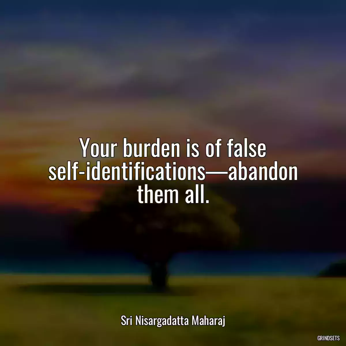 Your burden is of false self-identifications—abandon them all.