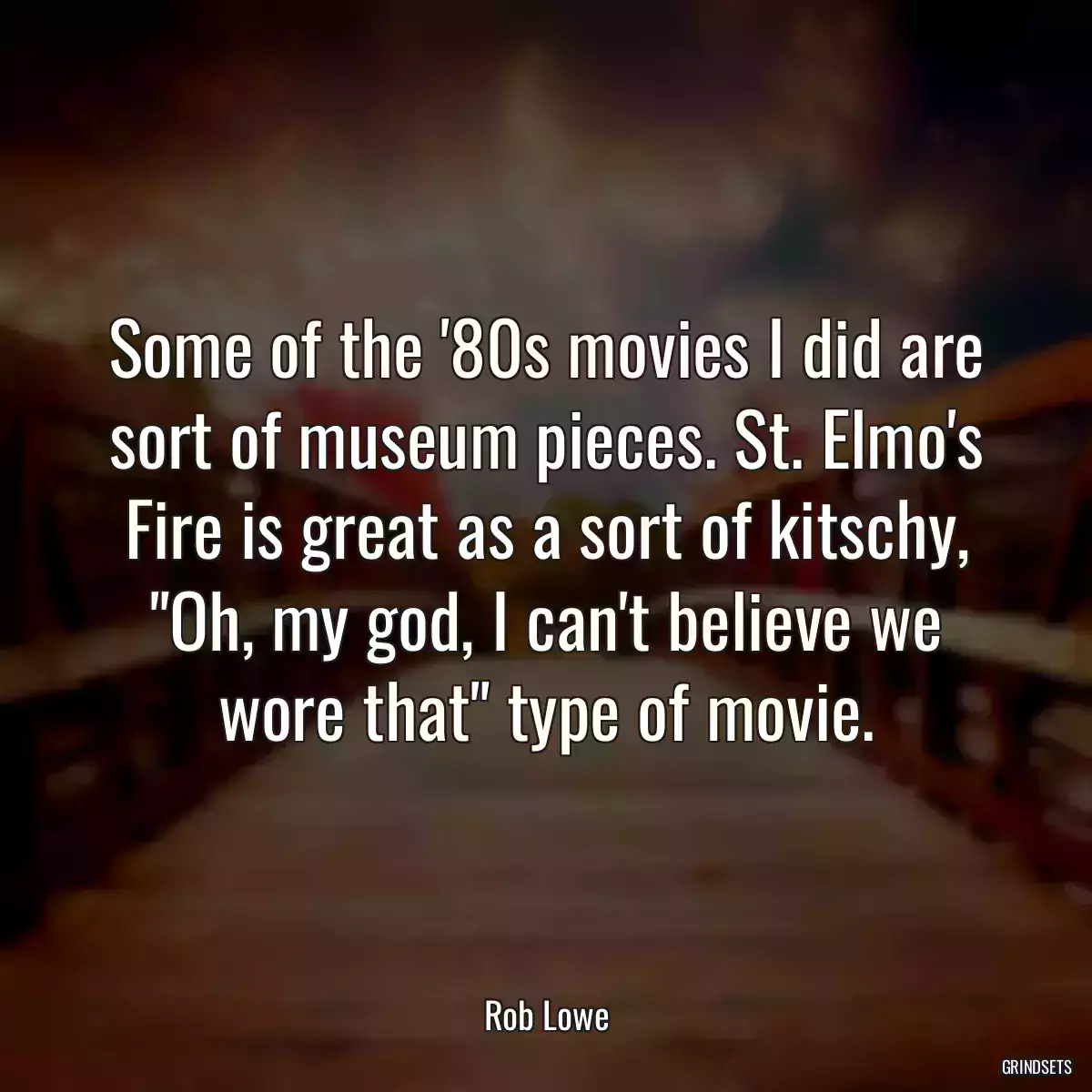 Some of the \'80s movies I did are sort of museum pieces. St. Elmo\'s Fire is great as a sort of kitschy, \