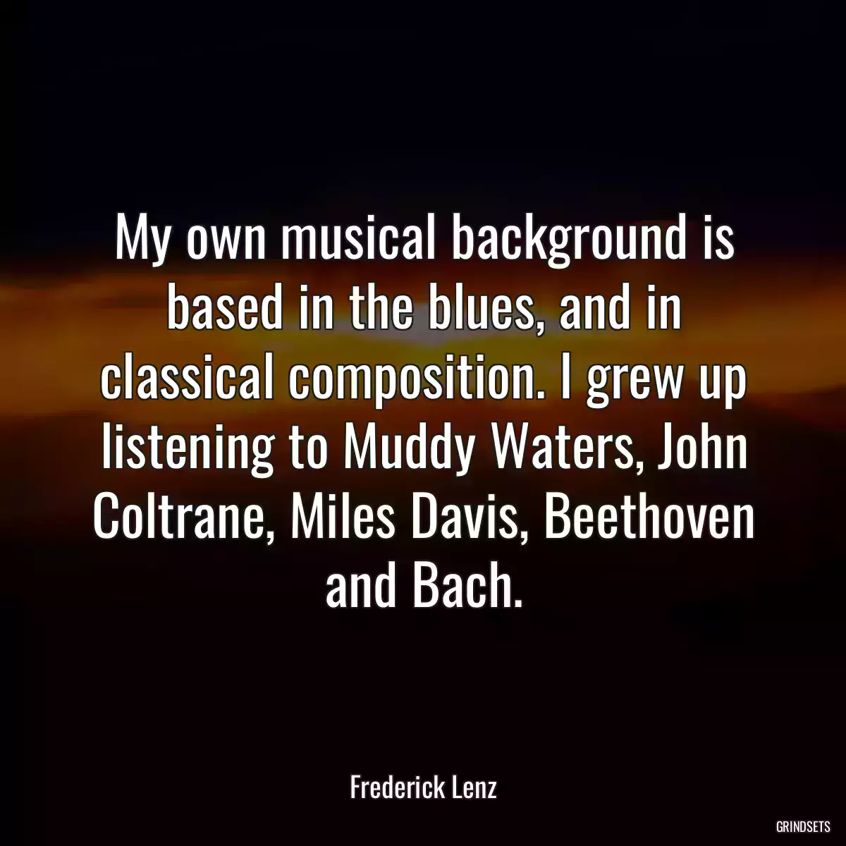 My own musical background is based in the blues, and in classical composition. I grew up listening to Muddy Waters, John Coltrane, Miles Davis, Beethoven and Bach.