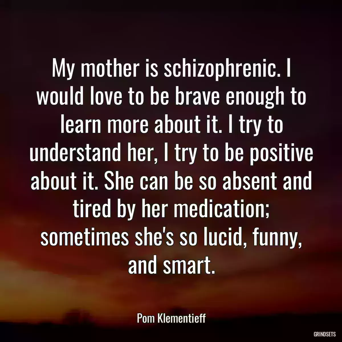 My mother is schizophrenic. I would love to be brave enough to learn more about it. I try to understand her, I try to be positive about it. She can be so absent and tired by her medication; sometimes she\'s so lucid, funny, and smart.