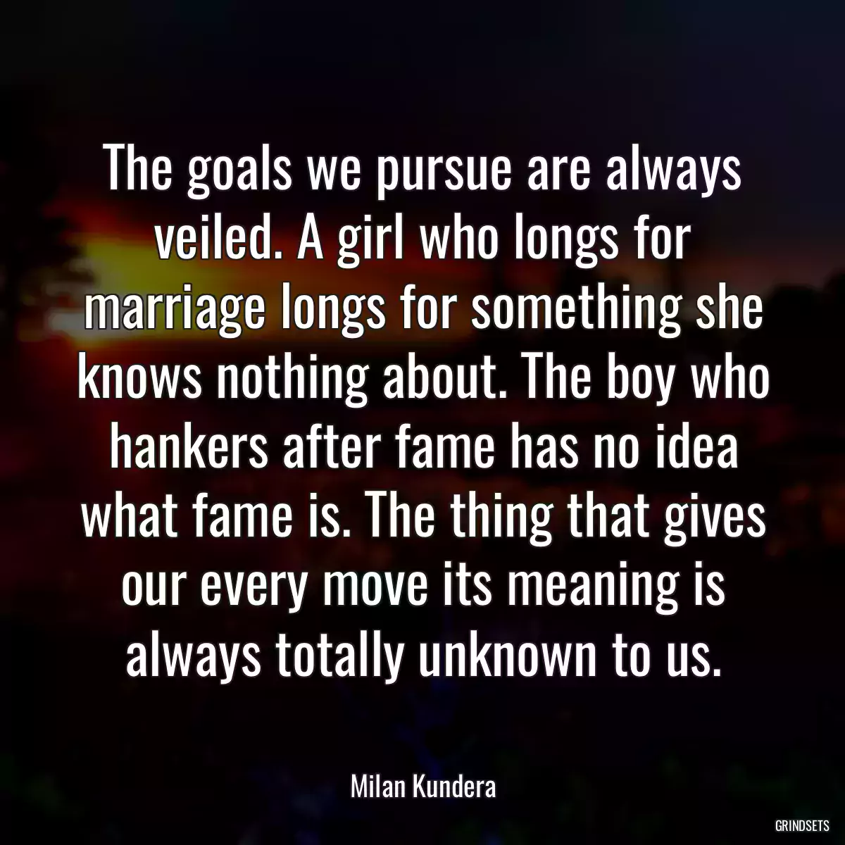 The goals we pursue are always veiled. A girl who longs for marriage longs for something she knows nothing about. The boy who hankers after fame has no idea what fame is. The thing that gives our every move its meaning is always totally unknown to us.