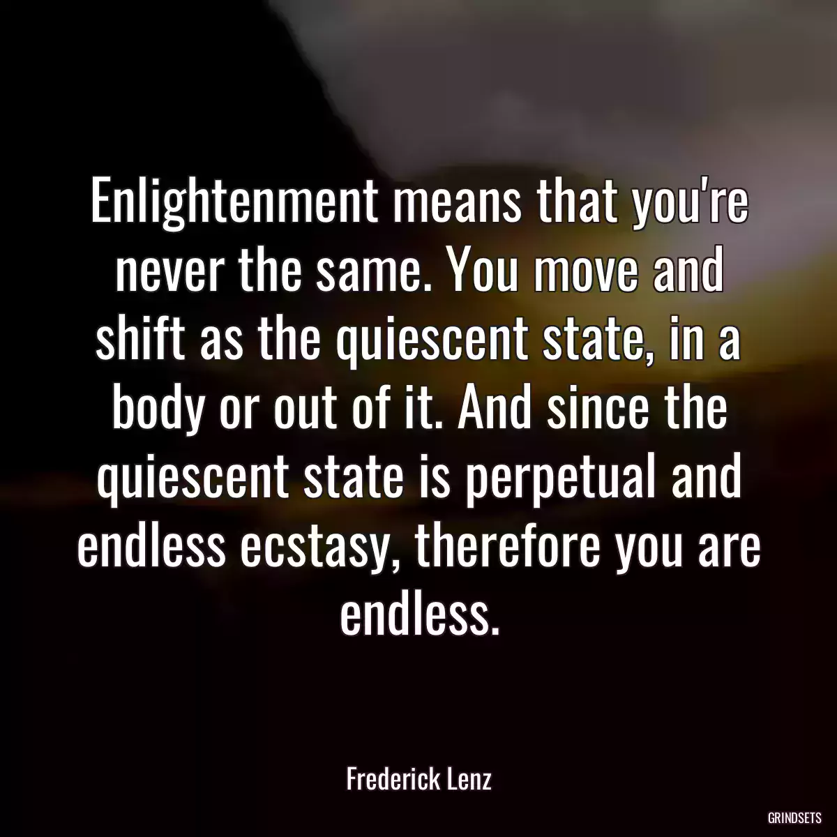 Enlightenment means that you\'re never the same. You move and shift as the quiescent state, in a body or out of it. And since the quiescent state is perpetual and endless ecstasy, therefore you are endless.