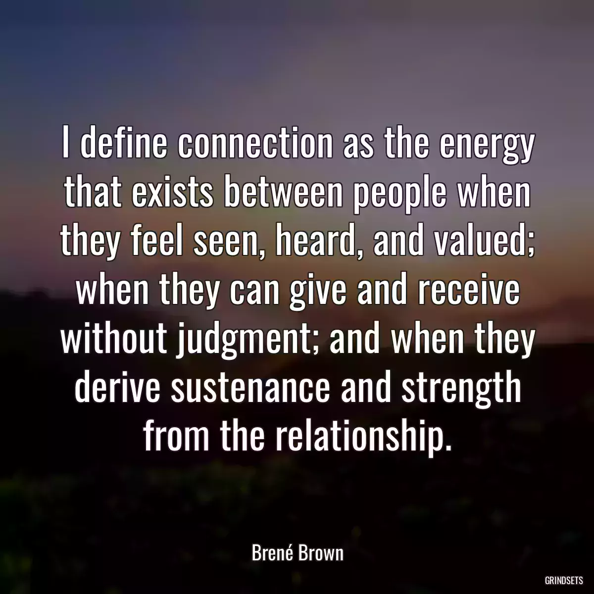 I define connection as the energy that exists between people when they feel seen, heard, and valued; when they can give and receive without judgment; and when they derive sustenance and strength from the relationship.