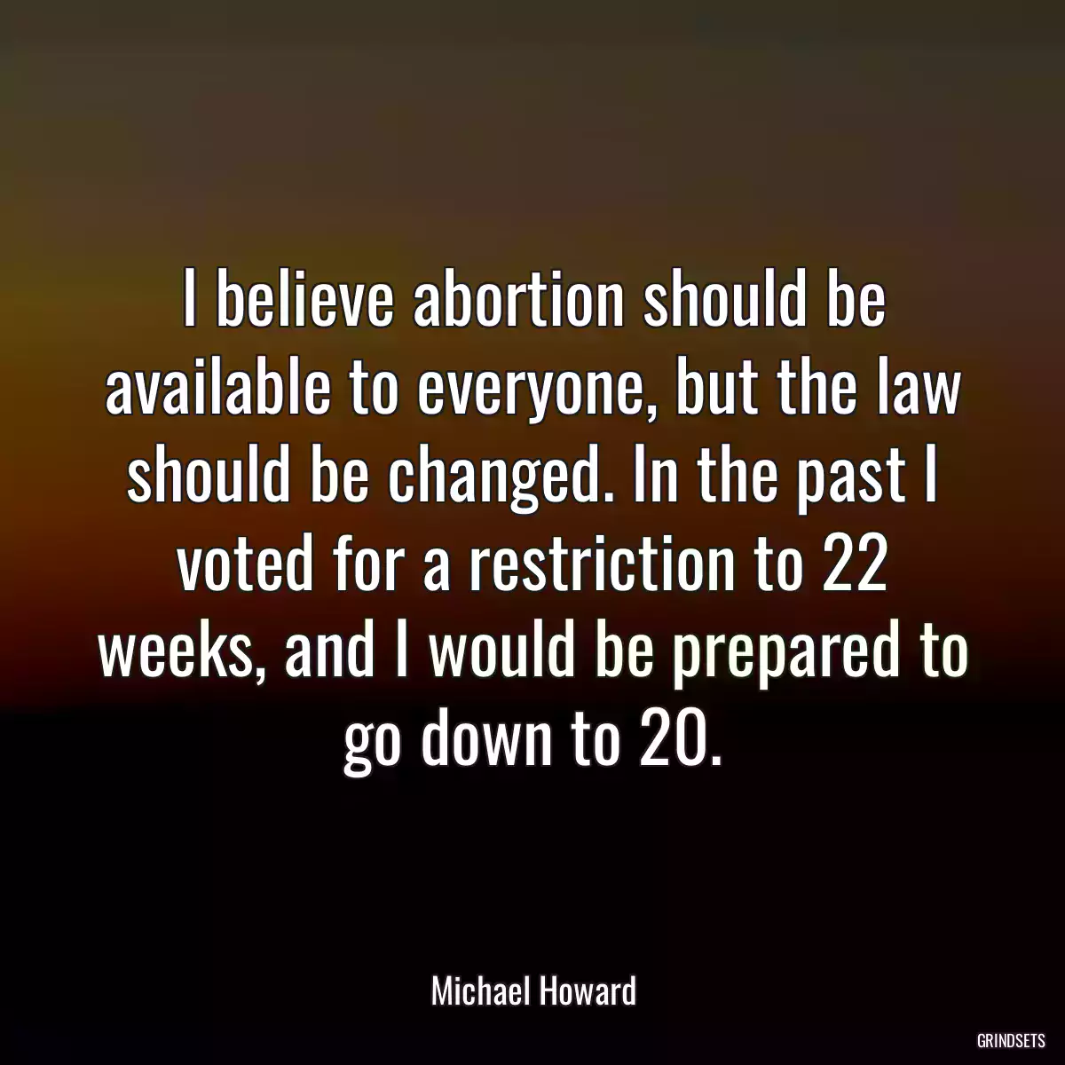 I believe abortion should be available to everyone, but the law should be changed. In the past I voted for a restriction to 22 weeks, and I would be prepared to go down to 20.