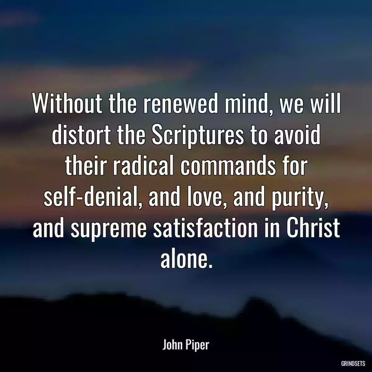 Without the renewed mind, we will distort the Scriptures to avoid their radical commands for self-denial, and love, and purity, and supreme satisfaction in Christ alone.