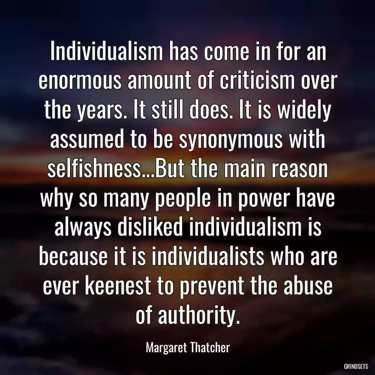 Individualism has come in for an enormous amount of criticism over the years. It still does. It is widely assumed to be synonymous with selfishness...But the main reason why so many people in power have always disliked individualism is because it is individualists who are ever keenest to prevent the abuse of authority.