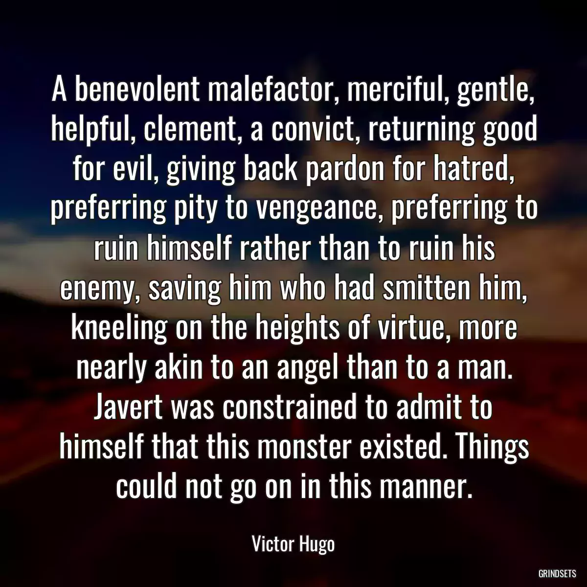 A benevolent malefactor, merciful, gentle, helpful, clement, a convict, returning good for evil, giving back pardon for hatred, preferring pity to vengeance, preferring to ruin himself rather than to ruin his enemy, saving him who had smitten him, kneeling on the heights of virtue, more nearly akin to an angel than to a man. Javert was constrained to admit to himself that this monster existed. Things could not go on in this manner.