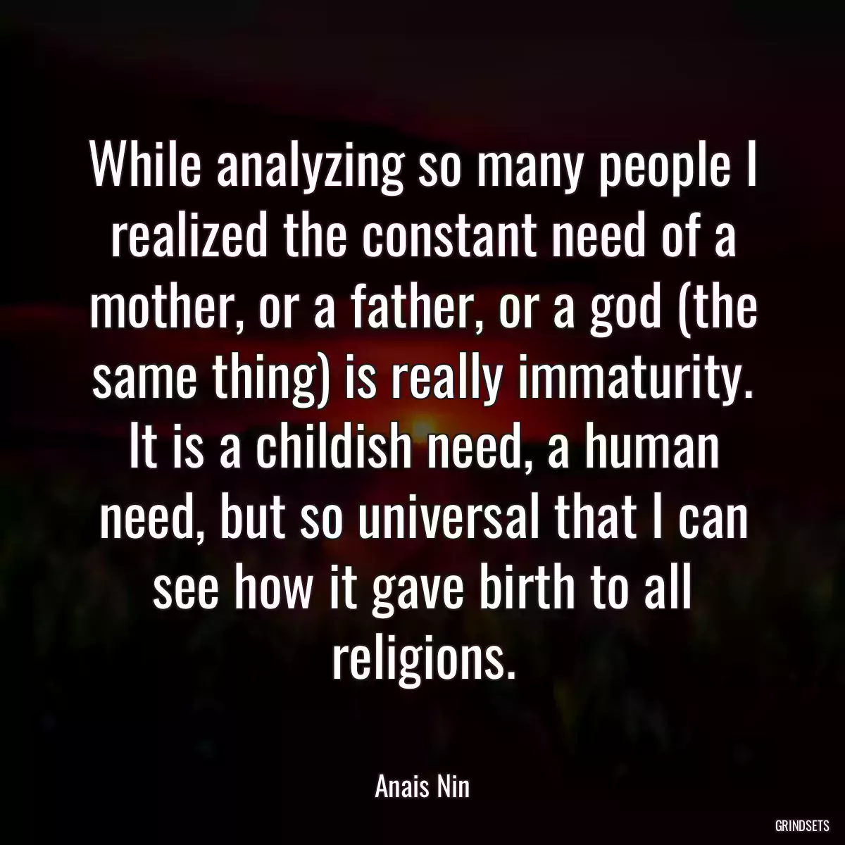 While analyzing so many people I realized the constant need of a mother, or a father, or a god (the same thing) is really immaturity. It is a childish need, a human need, but so universal that I can see how it gave birth to all religions.