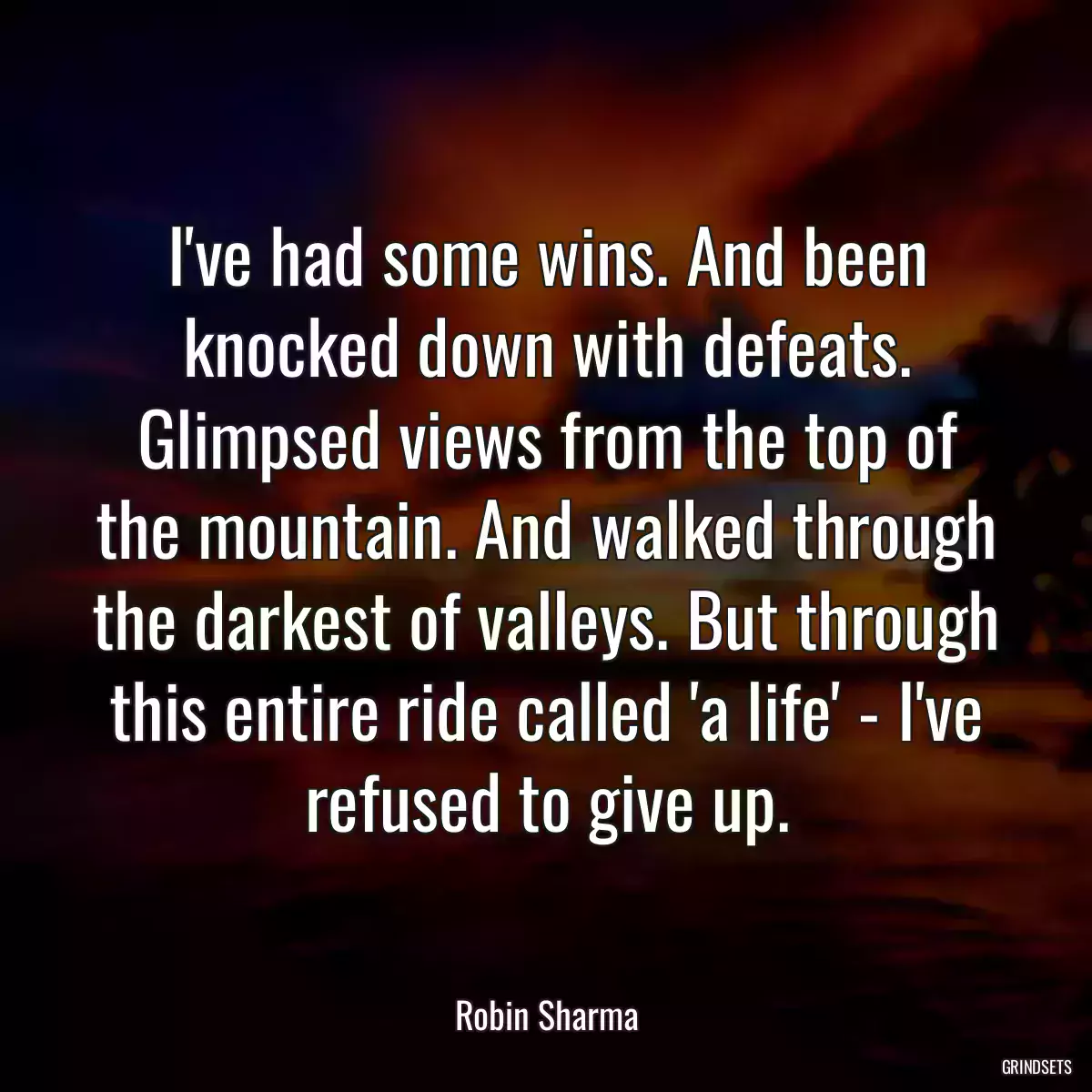 I\'ve had some wins. And been knocked down with defeats. Glimpsed views from the top of the mountain. And walked through the darkest of valleys. But through this entire ride called \'a life\' - I\'ve refused to give up.