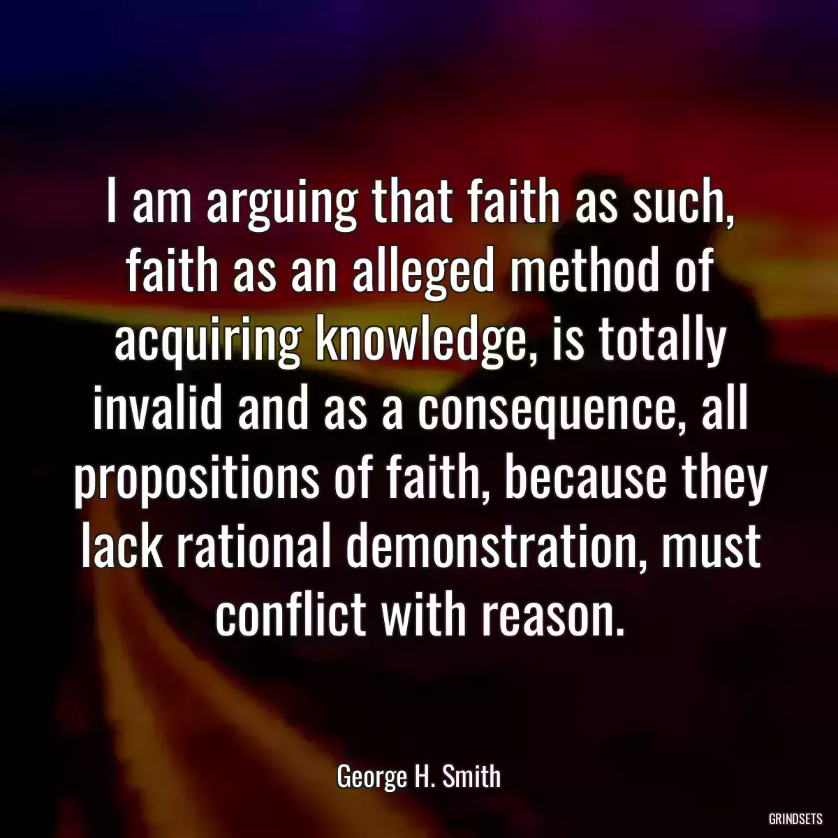 I am arguing that faith as such, faith as an alleged method of acquiring knowledge, is totally invalid and as a consequence, all propositions of faith, because they lack rational demonstration, must conflict with reason.