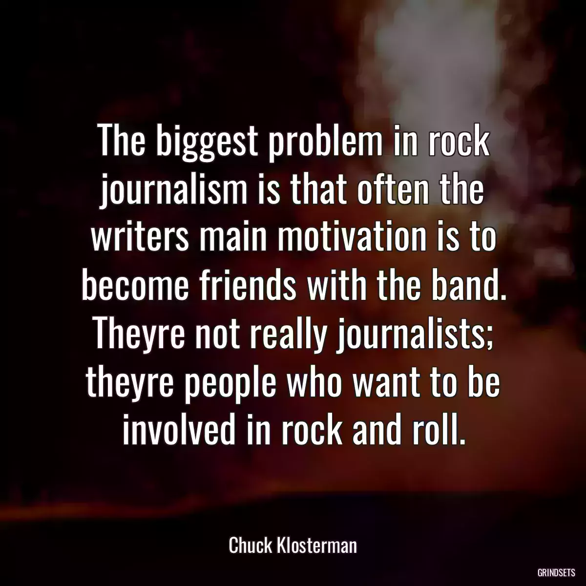 The biggest problem in rock journalism is that often the writers main motivation is to become friends with the band. Theyre not really journalists; theyre people who want to be involved in rock and roll.