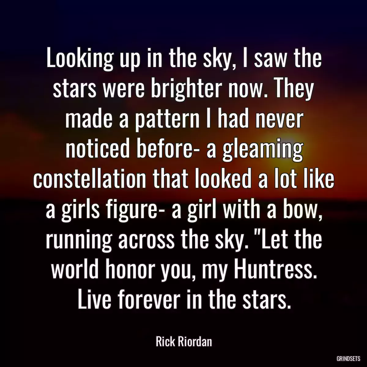 Looking up in the sky, I saw the stars were brighter now. They made a pattern I had never noticed before- a gleaming constellation that looked a lot like a girls figure- a girl with a bow, running across the sky. \