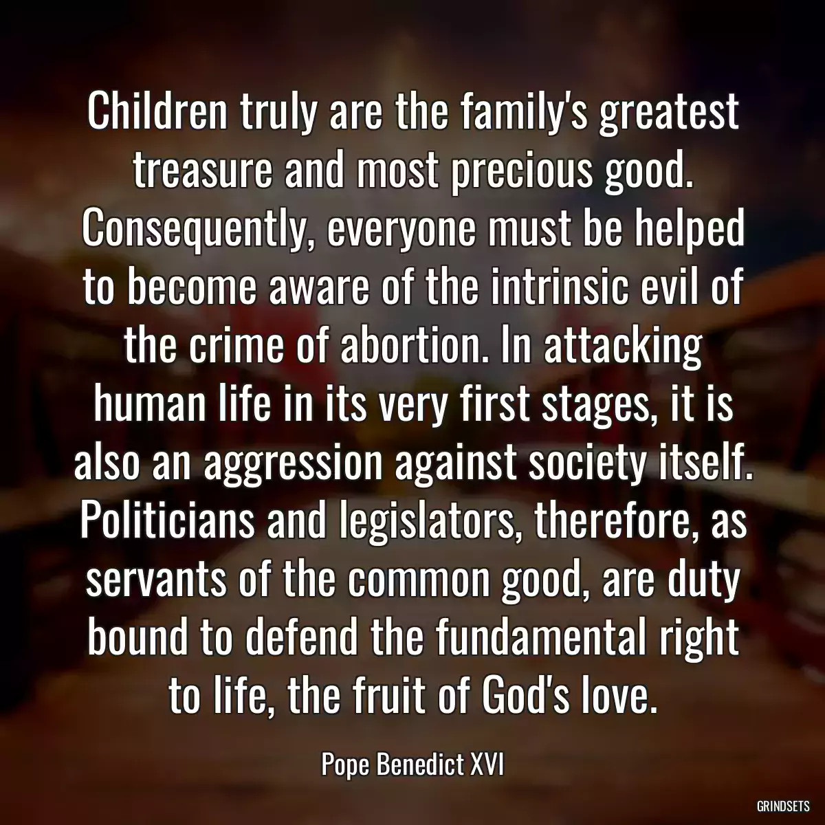 Children truly are the family\'s greatest treasure and most precious good. Consequently, everyone must be helped to become aware of the intrinsic evil of the crime of abortion. In attacking human life in its very first stages, it is also an aggression against society itself. Politicians and legislators, therefore, as servants of the common good, are duty bound to defend the fundamental right to life, the fruit of God\'s love.