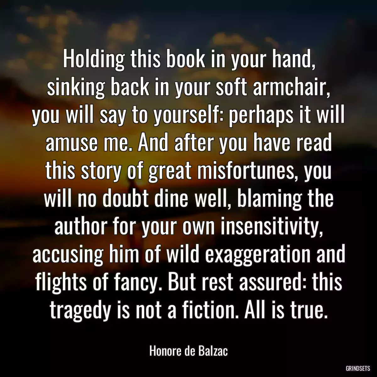 Holding this book in your hand, sinking back in your soft armchair, you will say to yourself: perhaps it will amuse me. And after you have read this story of great misfortunes, you will no doubt dine well, blaming the author for your own insensitivity, accusing him of wild exaggeration and flights of fancy. But rest assured: this tragedy is not a fiction. All is true.