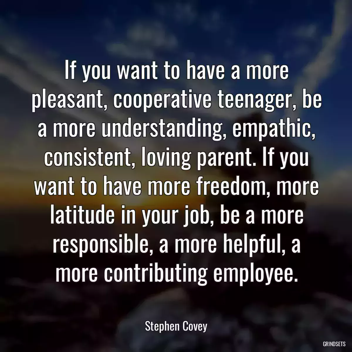 If you want to have a more pleasant, cooperative teenager, be a more understanding, empathic, consistent, loving parent. If you want to have more freedom, more latitude in your job, be a more responsible, a more helpful, a more contributing employee.