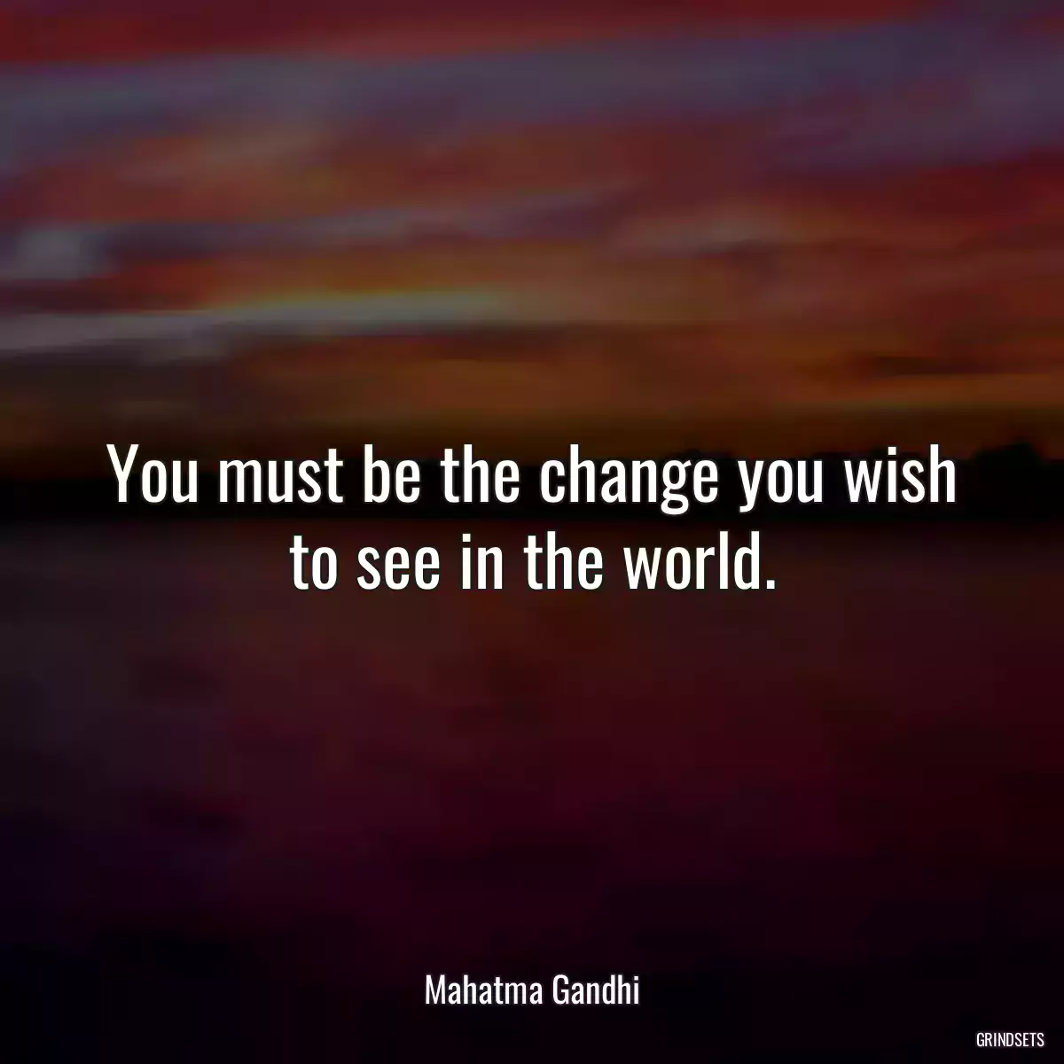 You must be the change you wish to see in the world.