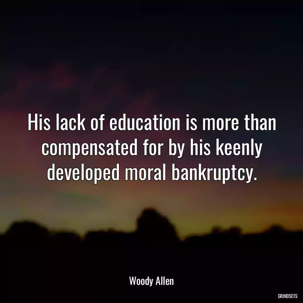 His lack of education is more than compensated for by his keenly developed moral bankruptcy.