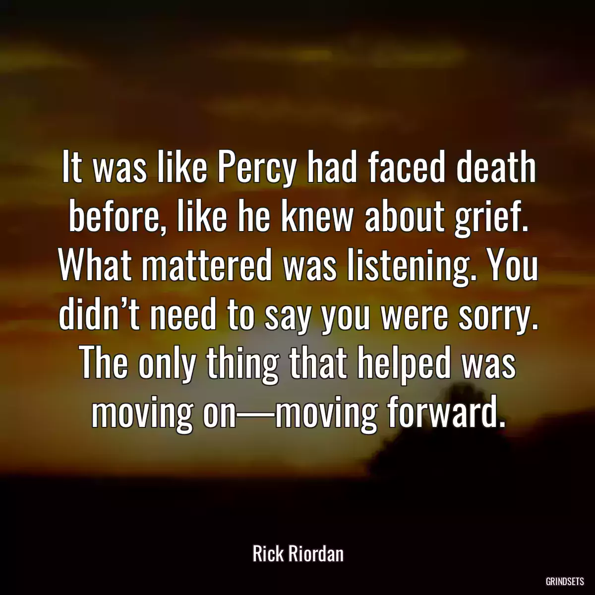 It was like Percy had faced death before, like he knew about grief. What mattered was listening. You didn’t need to say you were sorry. The only thing that helped was moving on—moving forward.