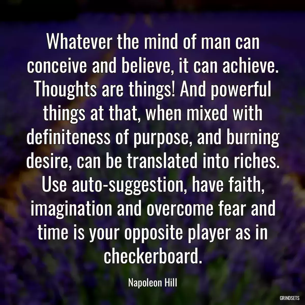 Whatever the mind of man can conceive and believe, it can achieve. Thoughts are things! And powerful things at that, when mixed with definiteness of purpose, and burning desire, can be translated into riches. Use auto-suggestion, have faith, imagination and overcome fear and time is your opposite player as in checkerboard.