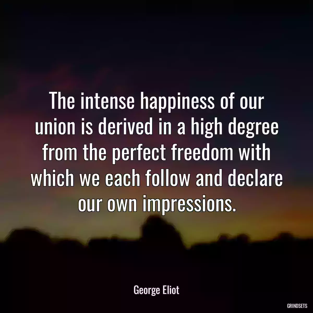 The intense happiness of our union is derived in a high degree from the perfect freedom with which we each follow and declare our own impressions.