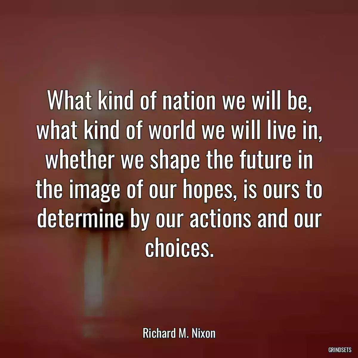 What kind of nation we will be, what kind of world we will live in, whether we shape the future in the image of our hopes, is ours to determine by our actions and our choices.