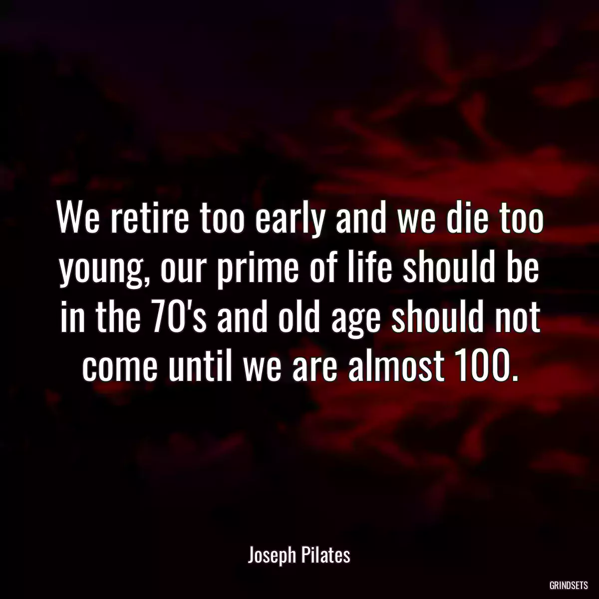 We retire too early and we die too young, our prime of life should be in the 70\'s and old age should not come until we are almost 100.