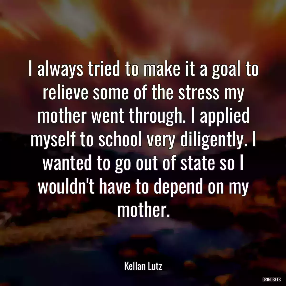 I always tried to make it a goal to relieve some of the stress my mother went through. I applied myself to school very diligently. I wanted to go out of state so I wouldn\'t have to depend on my mother.