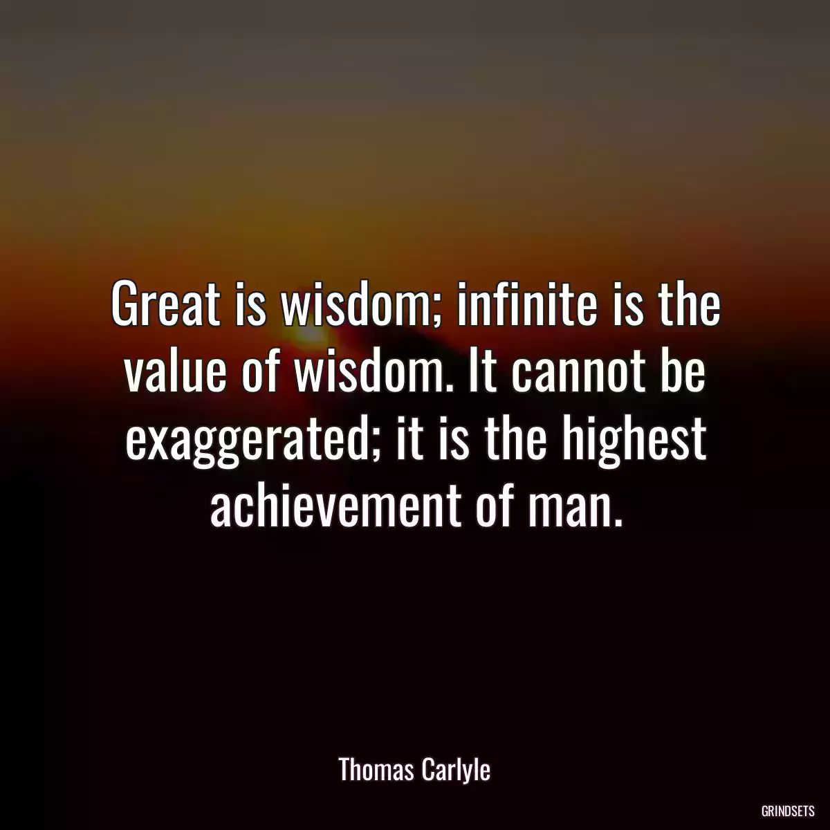 Great is wisdom; infinite is the value of wisdom. It cannot be exaggerated; it is the highest achievement of man.