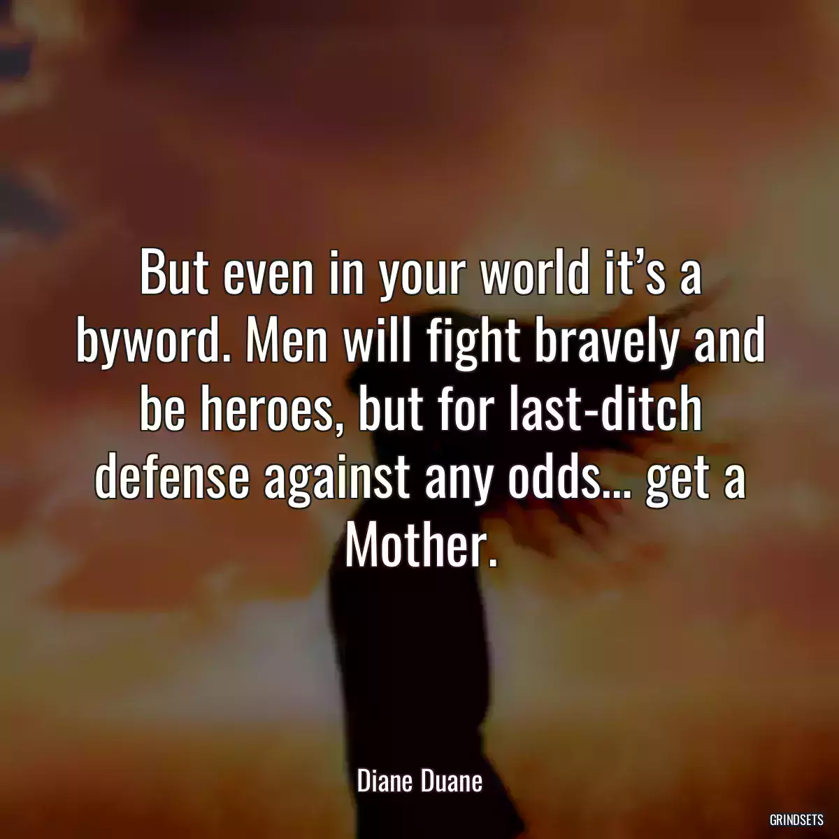 But even in your world it’s a byword. Men will fight bravely and be heroes, but for last-ditch defense against any odds… get a Mother.