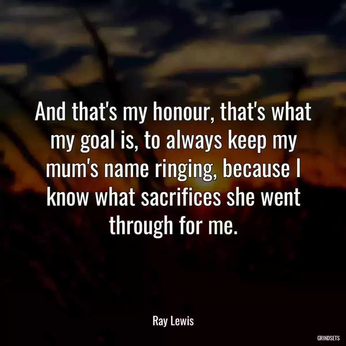 And that\'s my honour, that\'s what my goal is, to always keep my mum\'s name ringing, because I know what sacrifices she went through for me.