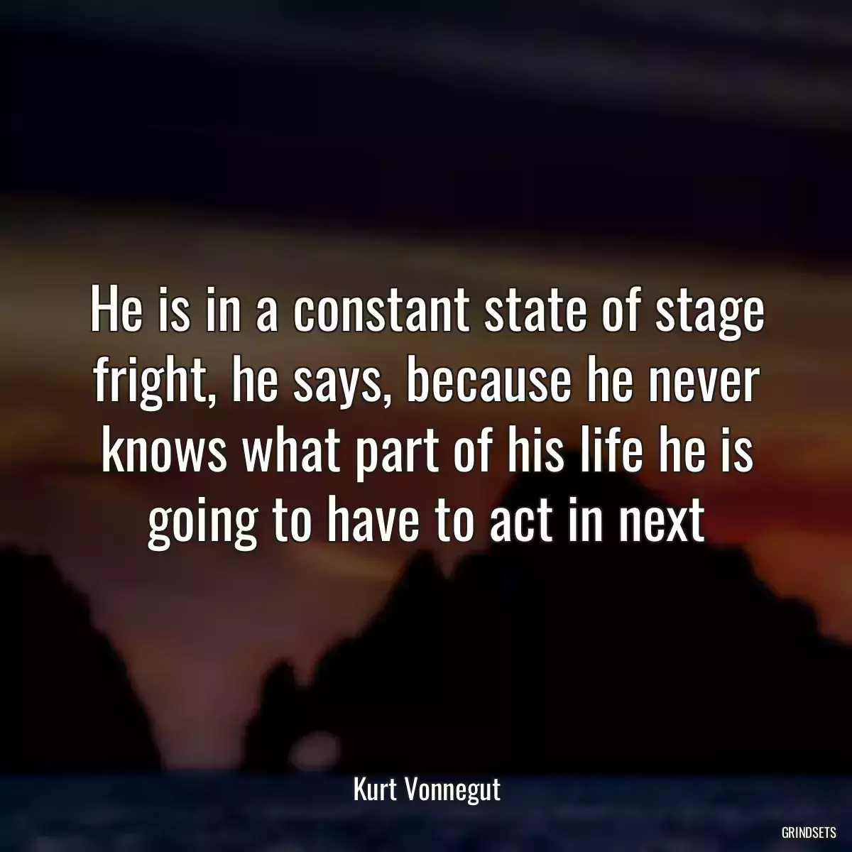 He is in a constant state of stage fright, he says, because he never knows what part of his life he is going to have to act in next