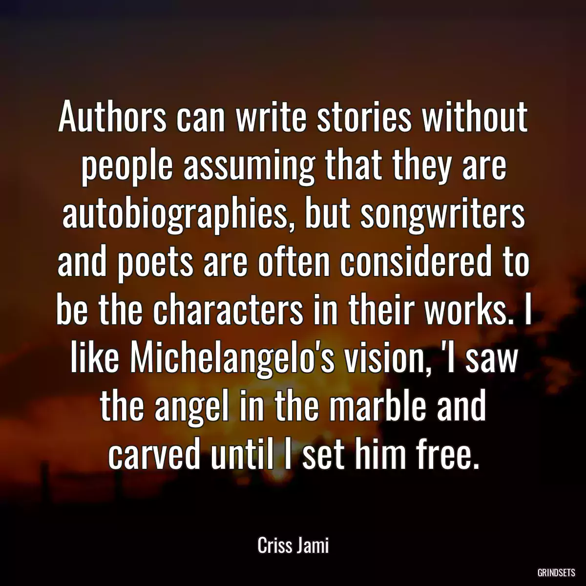 Authors can write stories without people assuming that they are autobiographies, but songwriters and poets are often considered to be the characters in their works. I like Michelangelo\'s vision, \'I saw the angel in the marble and carved until I set him free.