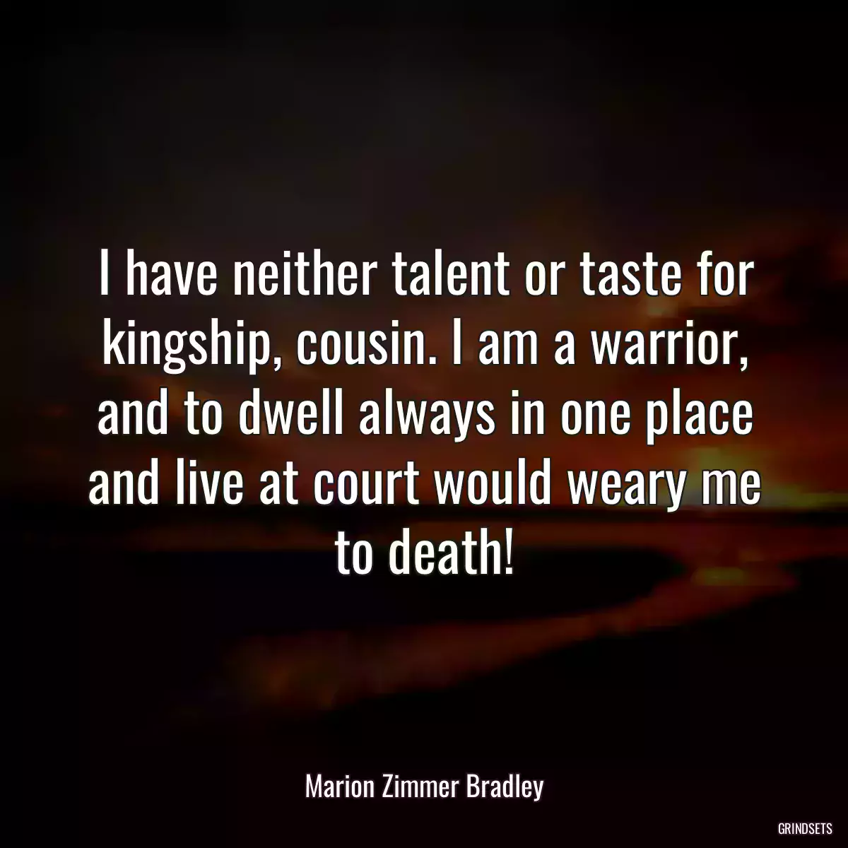 I have neither talent or taste for kingship, cousin. I am a warrior, and to dwell always in one place and live at court would weary me to death!