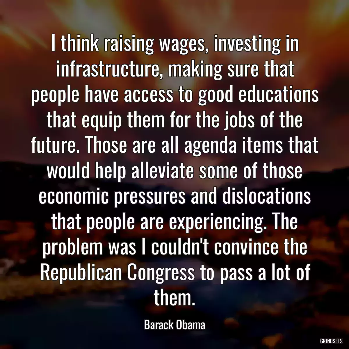 I think raising wages, investing in infrastructure, making sure that people have access to good educations that equip them for the jobs of the future. Those are all agenda items that would help alleviate some of those economic pressures and dislocations that people are experiencing. The problem was I couldn\'t convince the Republican Congress to pass a lot of them.